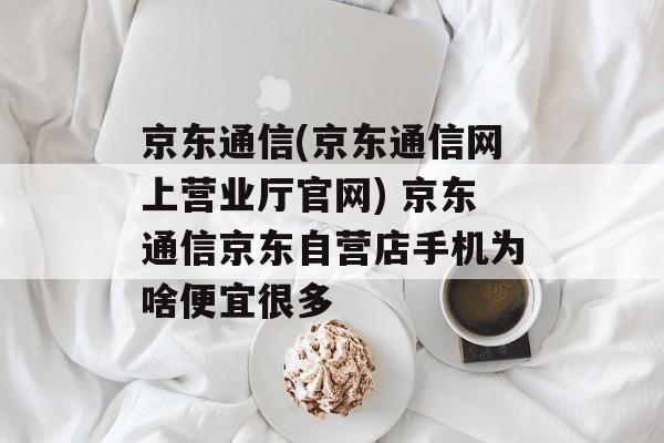 京东通信(京东通信网上营业厅官网) 京东通信京东自营店手机为啥便宜很多