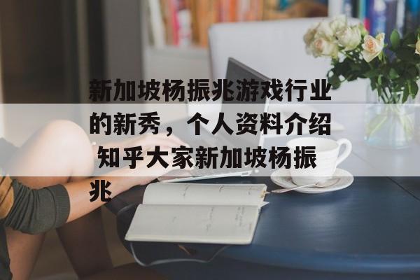 新加坡杨振兆游戏行业的新秀，个人资料介绍 知乎大家新加坡杨振兆