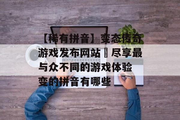 【稀有拼音】变态传奇游戏发布网站–尽享最与众不同的游戏体验 变的拼音有哪些