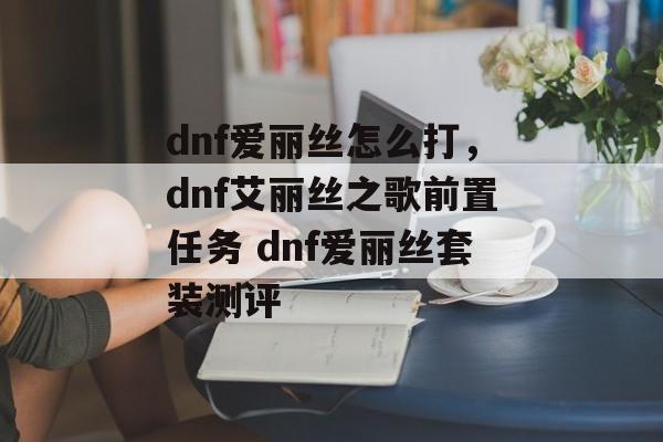 dnf爱丽丝怎么打，dnf艾丽丝之歌前置任务 dnf爱丽丝套装测评