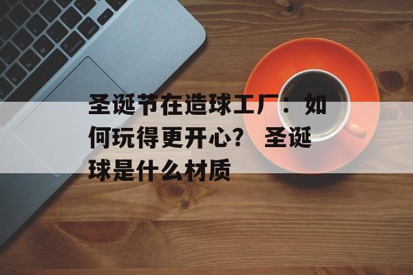 圣诞节在造球工厂：如何玩得更开心？ 圣诞球是什么材质