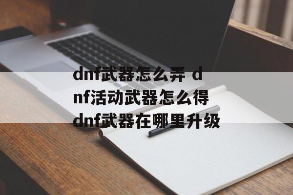 dnf武器怎么弄 dnf活动武器怎么得 dnf武器在哪里升级