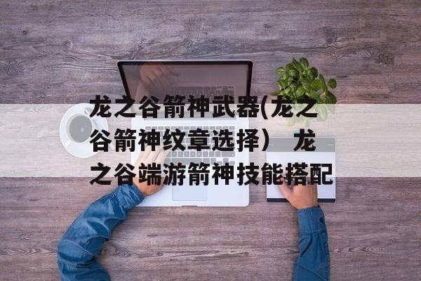 龙之谷箭神武器(龙之谷箭神纹章选择） 龙之谷端游箭神技能搭配