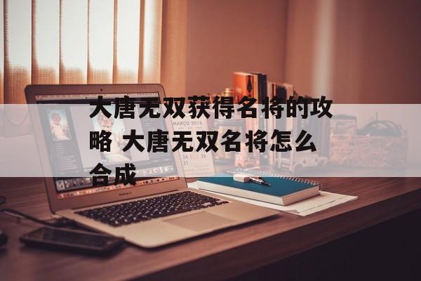 大唐无双获得名将的攻略 大唐无双名将怎么合成