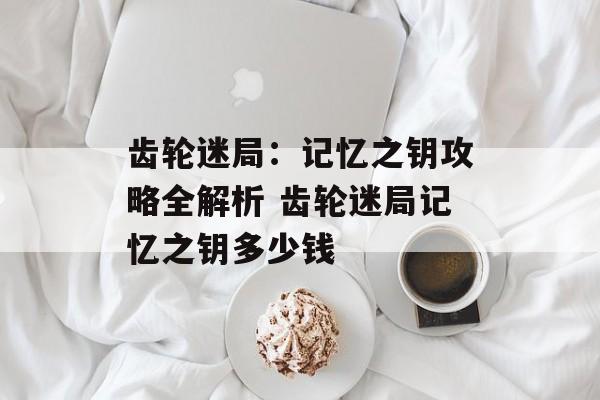 齿轮迷局：记忆之钥攻略全解析 齿轮迷局记忆之钥多少钱