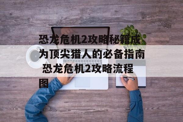 恐龙危机2攻略秘籍成为顶尖猎人的必备指南 恐龙危机2攻略流程图