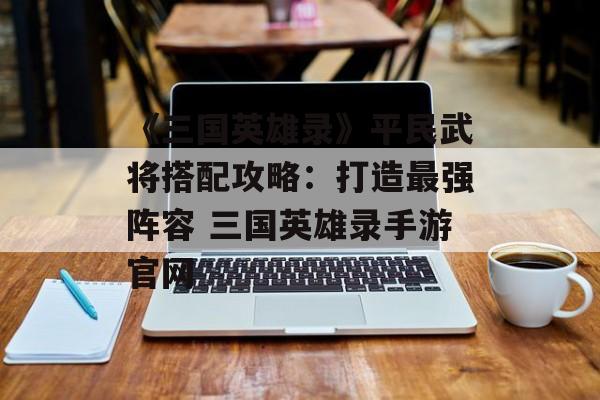 《三国英雄录》平民武将搭配攻略：打造最强阵容 三国英雄录手游官网