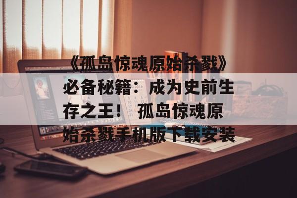 《孤岛惊魂原始杀戮》必备秘籍：成为史前生存之王！ 孤岛惊魂原始杀戮手机版下载安装