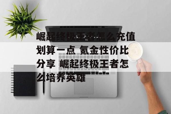 崛起终极王者怎么充值划算一点 氪金性价比分享 崛起终极王者怎么培养英雄