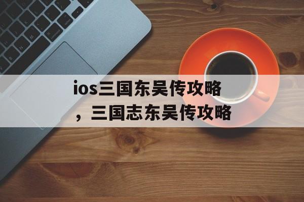 ios三国东吴传攻略，三国志东吴传攻略