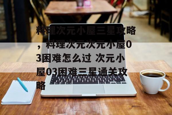 料理次元小屋三星攻略，料理次元次元小屋03困难怎么过 次元小屋03困难三星通关攻略