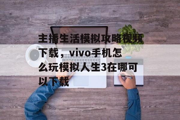 主播生活模拟攻略视频下载，vivo手机怎么玩模拟人生3在哪可以下载