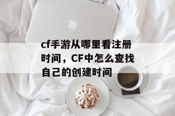 cf手游从哪里看注册时间，CF中怎么查找自己的创建时间