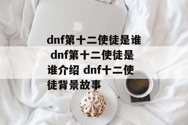 dnf第十二使徒是谁 dnf第十二使徒是谁介绍 dnf十二使徒背景故事