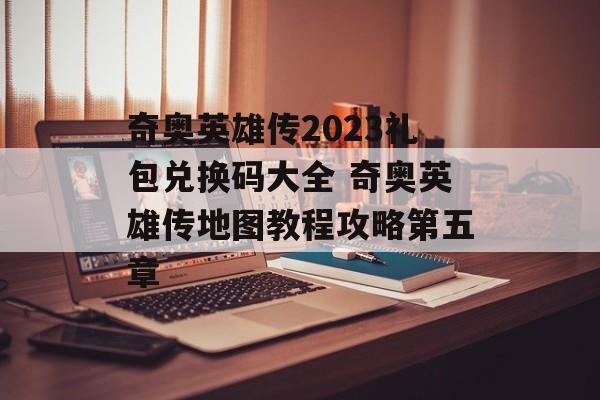 奇奥英雄传2023礼包兑换码大全 奇奥英雄传地图教程攻略第五章