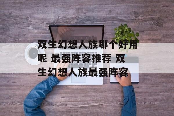 双生幻想人族哪个好用呢 最强阵容推荐 双生幻想人族最强阵容