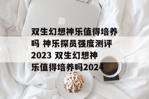 双生幻想神乐值得培养吗 神乐探员强度测评2023 双生幻想神乐值得培养吗2024