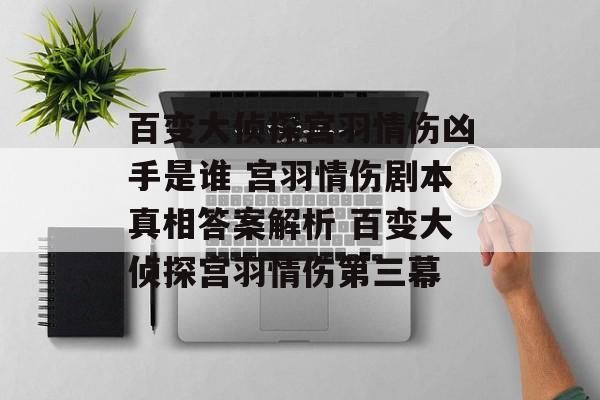 百变大侦探宫羽情伤凶手是谁 宫羽情伤剧本真相答案解析 百变大侦探宫羽情伤第三幕