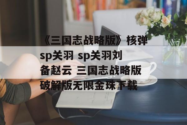 《三国志战略版》核弹sp关羽 sp关羽刘备赵云 三国志战略版破解版无限金珠下载