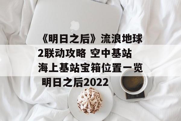 《明日之后》流浪地球2联动攻略 空中基站海上基站宝箱位置一览 明日之后2022