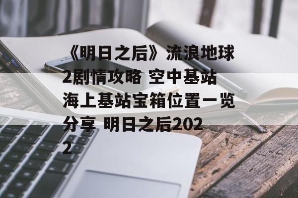 《明日之后》流浪地球2剧情攻略 空中基站海上基站宝箱位置一览分享 明日之后2022