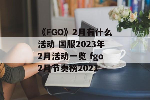 《FGO》2月有什么活动 国服2023年2月活动一览 fgo2月节奏榜2021