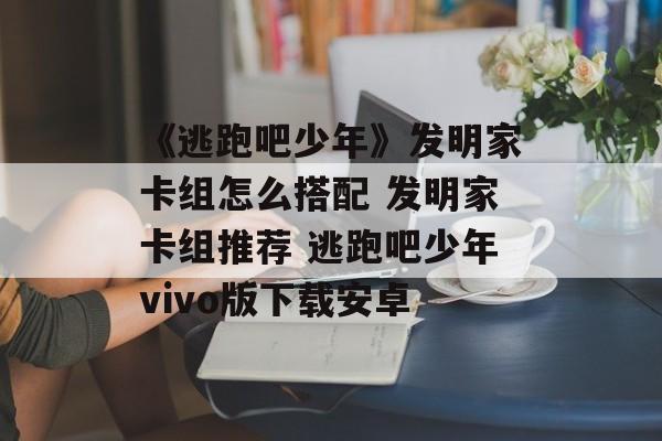 《逃跑吧少年》发明家卡组怎么搭配 发明家卡组推荐 逃跑吧少年vivo版下载安卓