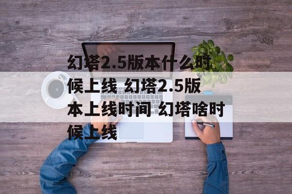 幻塔2.5版本什么时候上线 幻塔2.5版本上线时间 幻塔啥时候上线