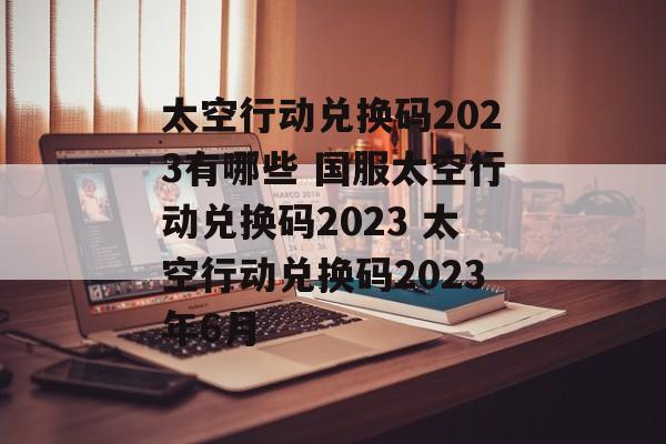 太空行动兑换码2023有哪些 国服太空行动兑换码2023 太空行动兑换码2023年6月