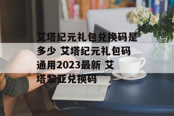 艾塔纪元礼包兑换码是多少 艾塔纪元礼包码通用2023最新 艾塔黎亚兑换码