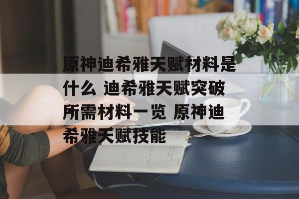 原神迪希雅天赋材料是什么 迪希雅天赋突破所需材料一览 原神迪希雅天赋技能