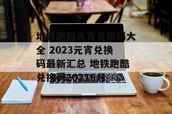 地铁跑酷元宵兑换码大全 2023元宵兑换码最新汇总 地铁跑酷兑换码20216月