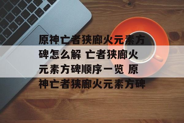 原神亡者狭廊火元素方碑怎么解 亡者狭廊火元素方碑顺序一览 原神亡者狭廊火元素方碑