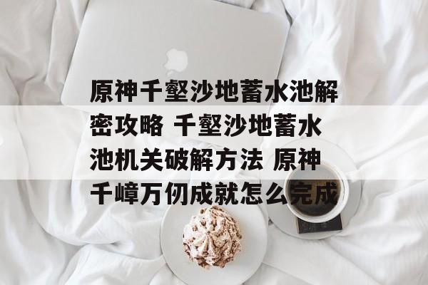 原神千壑沙地蓄水池解密攻略 千壑沙地蓄水池机关破解方法 原神千嶂万仞成就怎么完成