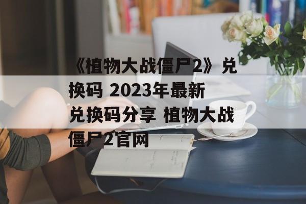 《植物大战僵尸2》兑换码 2023年最新兑换码分享 植物大战僵尸2官网