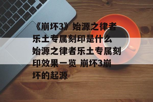 《崩坏3》始源之律者乐土专属刻印是什么 始源之律者乐土专属刻印效果一览 崩坏3崩坏的起源