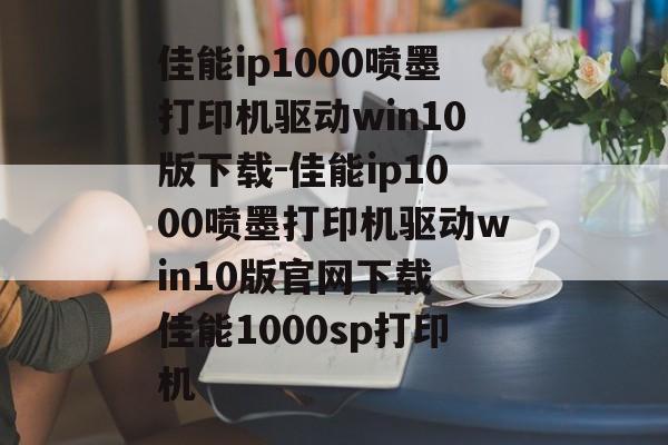 佳能ip1000喷墨打印机驱动win10版下载-佳能ip1000喷墨打印机驱动win10版官网下载 佳能1000sp打印机