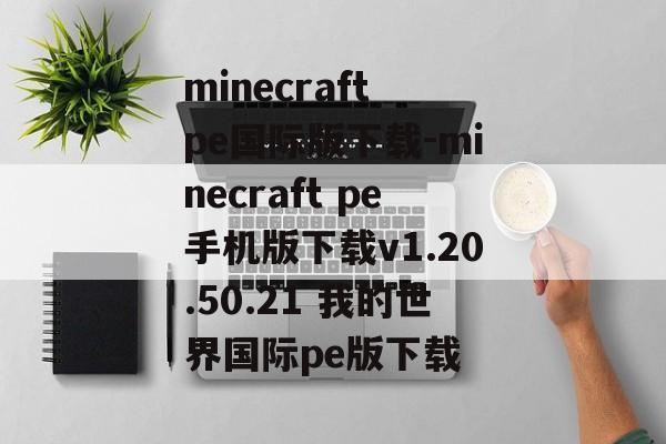 minecraft pe国际版下载-minecraft pe手机版下载v1.20.50.21 我的世界国际pe版下载