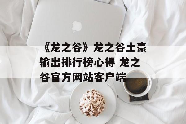 《龙之谷》龙之谷土豪输出排行榜心得 龙之谷官方网站客户端