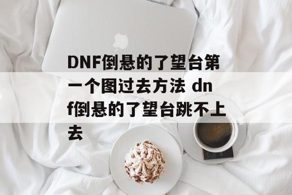 DNF倒悬的了望台第一个图过去方法 dnf倒悬的了望台跳不上去