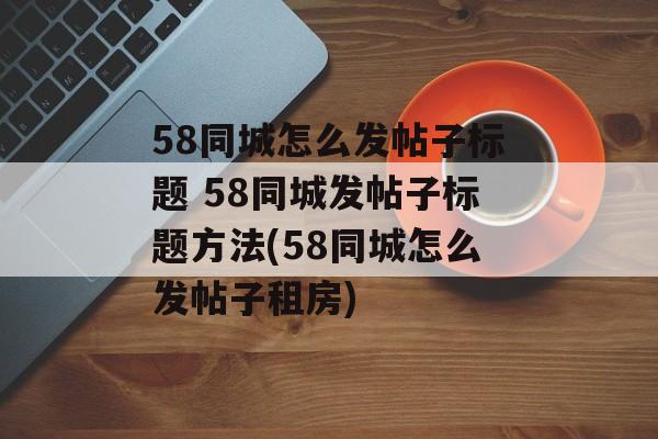 58同城怎么发帖子标题 58同城发帖子标题方法(58同城怎么发帖子租房)