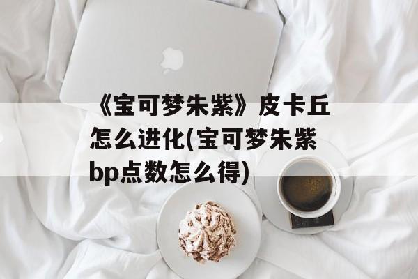 《宝可梦朱紫》皮卡丘怎么进化(宝可梦朱紫bp点数怎么得)