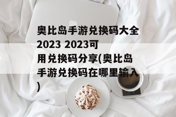 奥比岛手游兑换码大全2023 2023可用兑换码分享(奥比岛手游兑换码在哪里输入)