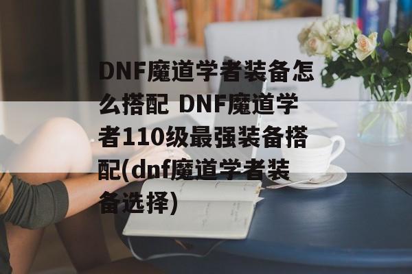 DNF魔道学者装备怎么搭配 DNF魔道学者110级最强装备搭配(dnf魔道学者装备选择)