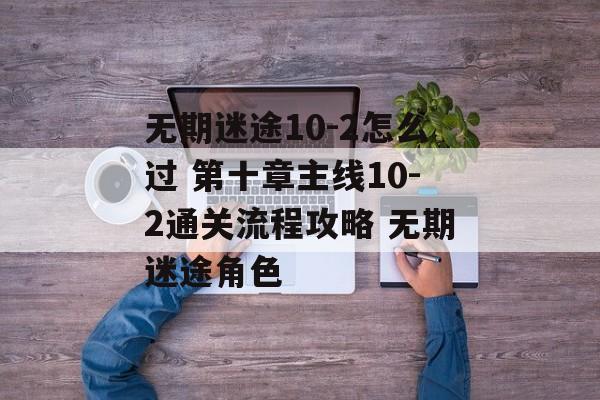 无期迷途10-2怎么过 第十章主线10-2通关流程攻略 无期迷途角色