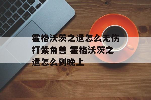霍格沃茨之遗怎么无伤打紫角兽 霍格沃茨之遗怎么到晚上