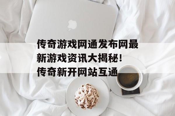 传奇游戏网通发布网最新游戏资讯大揭秘！ 传奇新开网站互通