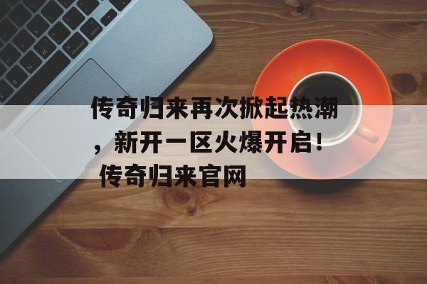 传奇归来再次掀起热潮，新开一区火爆开启！ 传奇归来官网