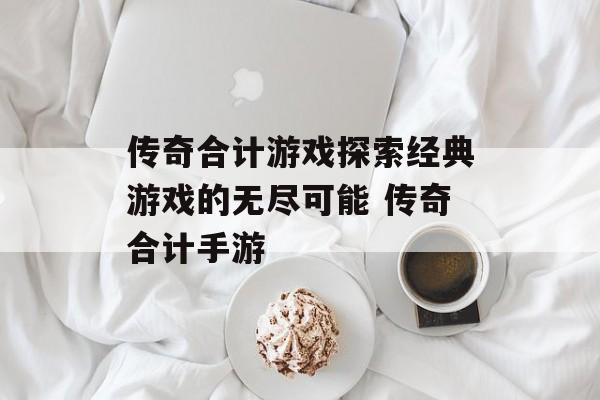 传奇合计游戏探索经典游戏的无尽可能 传奇合计手游