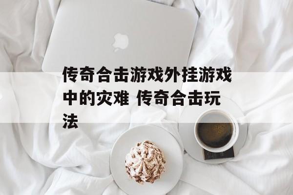 传奇合击游戏外挂游戏中的灾难 传奇合击玩法